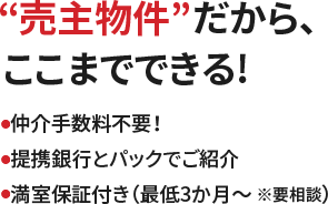 “売主物件”だから、ここまでできる！●仲介手数料不要！●提携銀行とパックでご紹介●満室保証付き（最低3か月～ ※要相談）