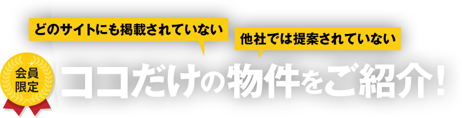 どのサイトにも掲載されていない 他社では提案されていない
 会員限定 ココだけの物件をご紹介！