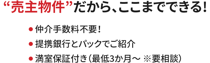 “売主物件”だから、ここまでできる！●仲介手数料不要！●低コストで投資が始められる●満室保証付き（最低3か月～ ※要相談）