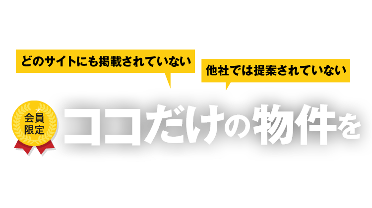 どのサイトにも掲載されていない 他社では提案されていない 会員限定 ココだけの物件をご紹介！