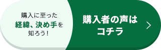 購入に至った経緯、決め手を知ろう！ 購入者の声はコチラ