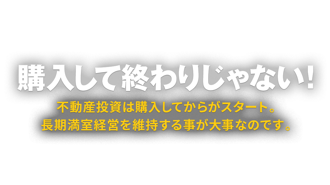 購入して終わりじゃない！ 不動産投資は購入してからがスタート。長期満室経営を維持する事が大事なのです。