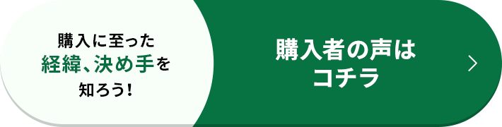 購入に至った経緯、決め手を知ろう！ 購入者の声はコチラ