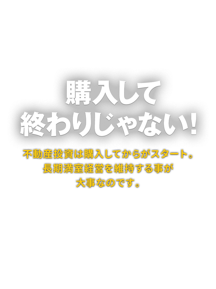 購入して終わりじゃない！ 不動産投資は購入してからがスタート。長期満室経営を維持する事が大事なのです。